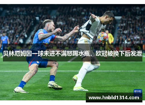 贝林厄姆因一球未进不满怒踢水瓶，欧冠被换下后发泄